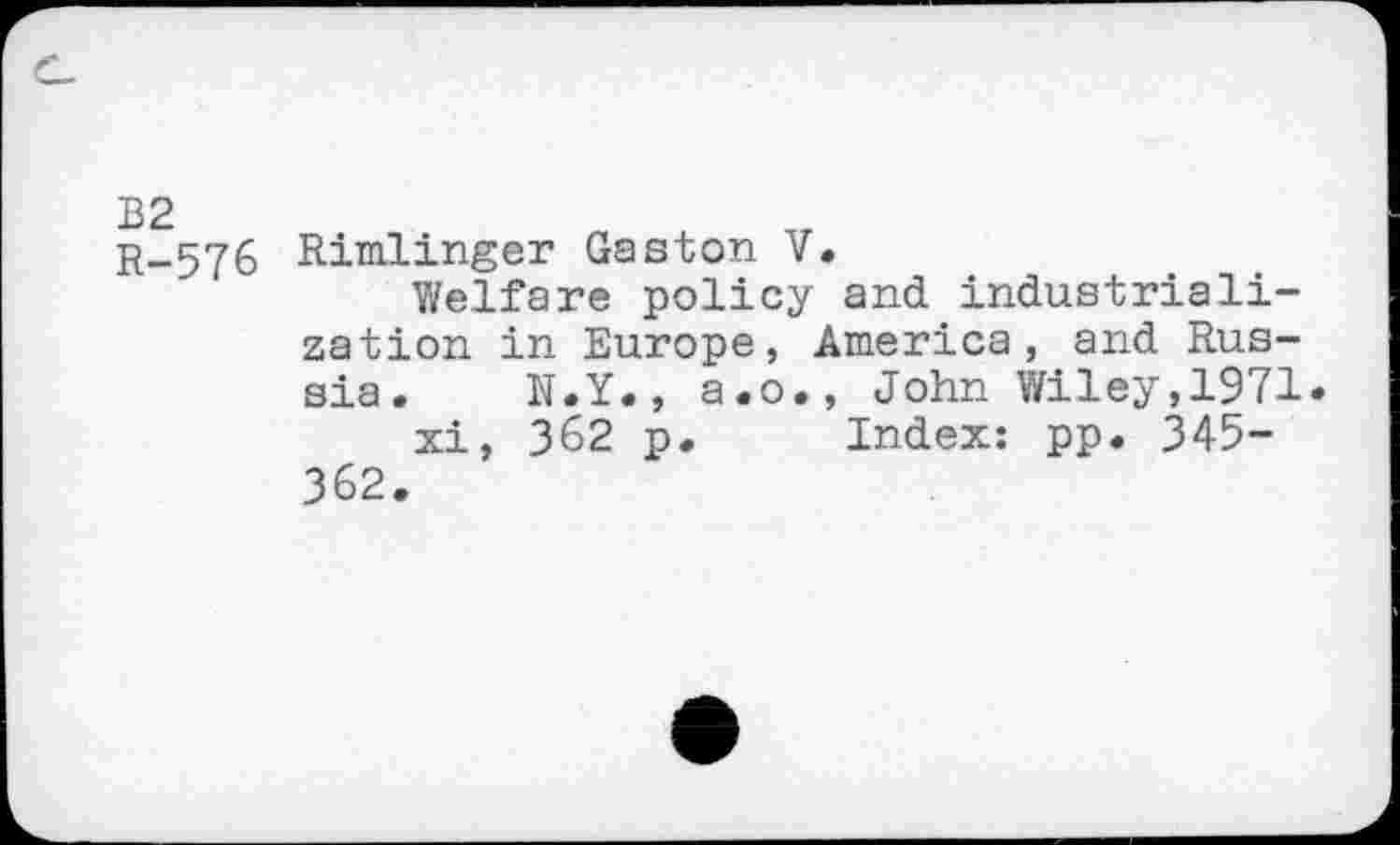 ﻿B2
R-576 Rimlinger Gaston V.
Welfare policy and industrialization in Europe, America, and Russia. N.Y., a.o., John Wiley,1971 xi, 362 p. Index: pp. 345-362.